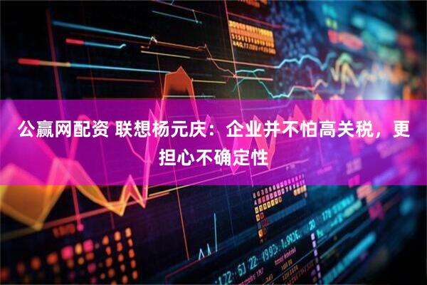 公赢网配资 联想杨元庆：企业并不怕高关税，更担心不确定性