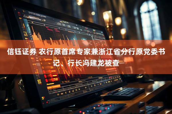 信钰证券 农行原首席专家兼浙江省分行原党委书记、行长冯建龙被查