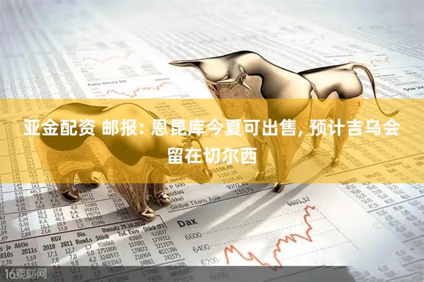亚金配资 邮报: 恩昆库今夏可出售, 预计吉乌会留在切尔西