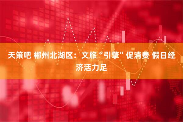 天策吧 郴州北湖区：文旅“引擎”促消费 假日经济活力足