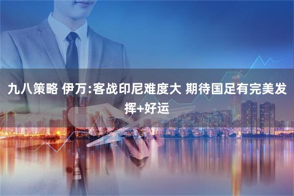 九八策略 伊万:客战印尼难度大 期待国足有完美发挥+好运