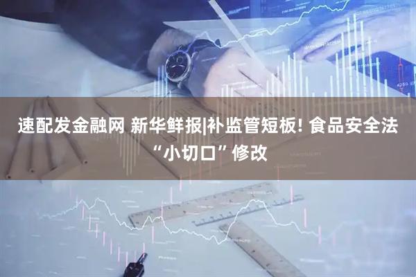 速配发金融网 新华鲜报|补监管短板! 食品安全法“小切口”修改