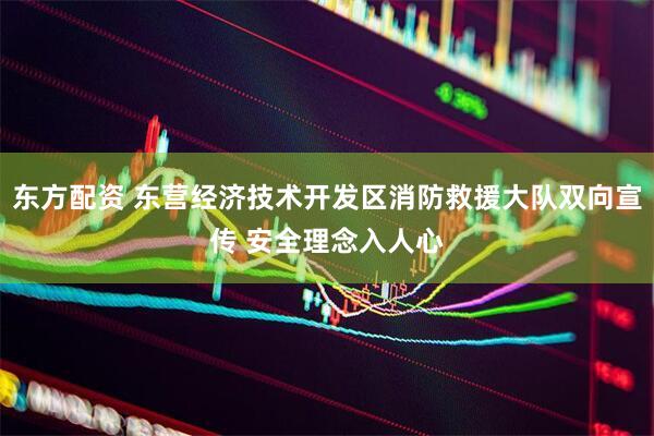 东方配资 东营经济技术开发区消防救援大队双向宣传 安全理念入人心