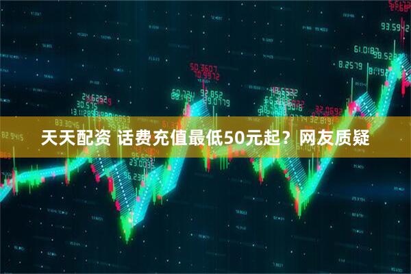 天天配资 话费充值最低50元起？网友质疑