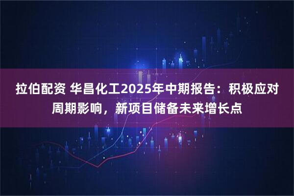 拉伯配资 华昌化工2025年中期报告：积极应对周期影响，新项目储备未来增长点