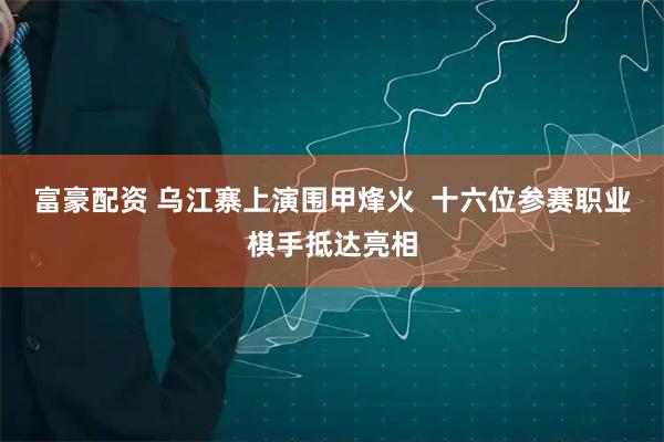 富豪配资 乌江寨上演围甲烽火  十六位参赛职业棋手抵达亮相