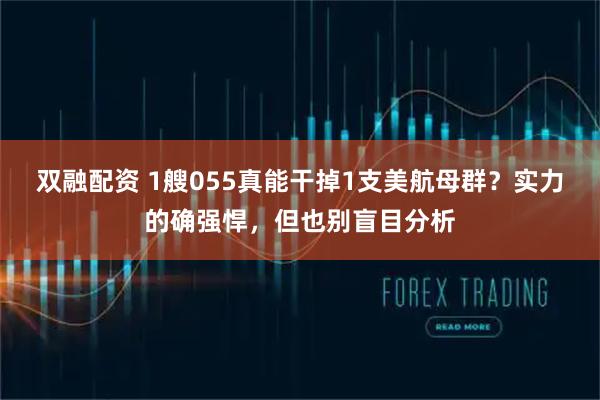 双融配资 1艘055真能干掉1支美航母群？实力的确强悍，但也别盲目分析