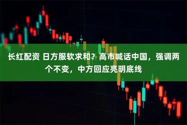 长红配资 日方服软求和？高市喊话中国，强调两个不变，中方回应亮明底线