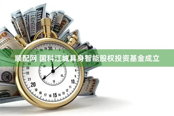 顺配网 国科江城具身智能股权投资基金成立