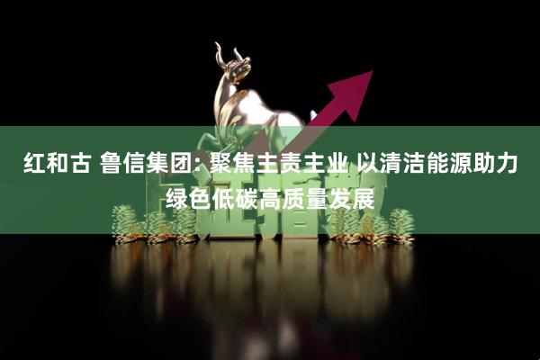 红和古 鲁信集团: 聚焦主责主业 以清洁能源助力绿色低碳高质量发展