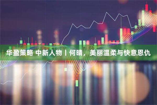 华盈策略 中新人物丨何晴，美丽温柔与快意恩仇