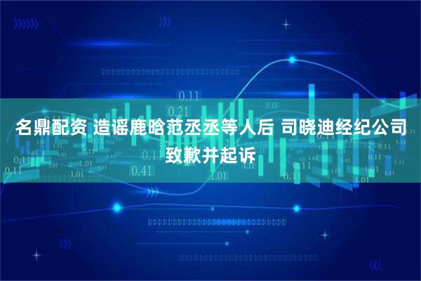 名鼎配资 造谣鹿晗范丞丞等人后 司晓迪经纪公司致歉并起诉