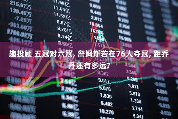趣投顾 五冠对六冠, 詹姆斯若在76人夺冠, 距乔丹还有多远?